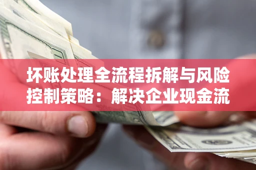 武汉坏账处理全流程拆解与风险控制策略：解决企业现金流顽疾的实战指南