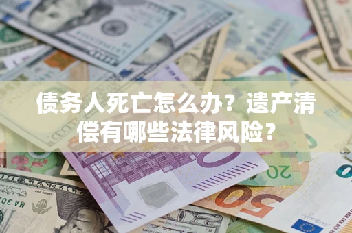 武汉债务人死亡怎么办？遗产清偿有哪些法律风险？