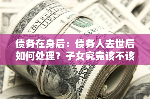 武汉债务在身后：债务人去世后如何处理？子女究竟该不该还钱？