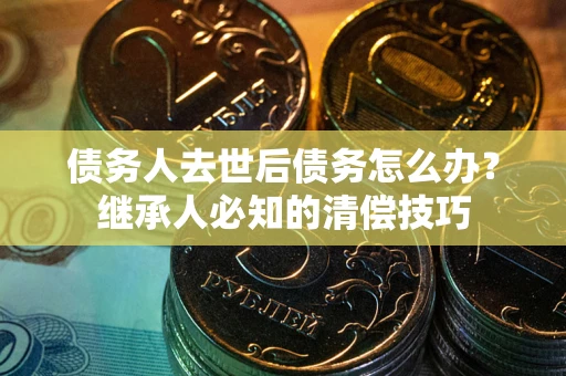 武汉债务人去世后债务怎么办？继承人必知的清偿技巧